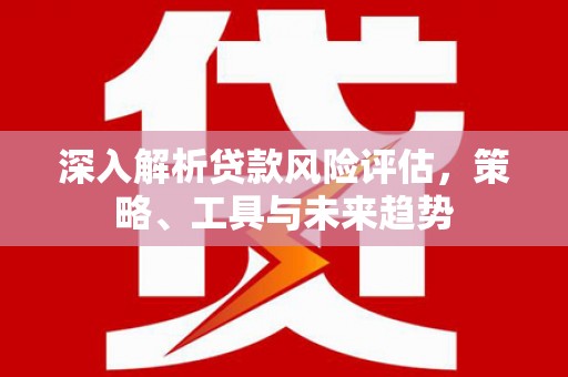 长泰深入解析贷款风险评估，策略、工具与未来趋势