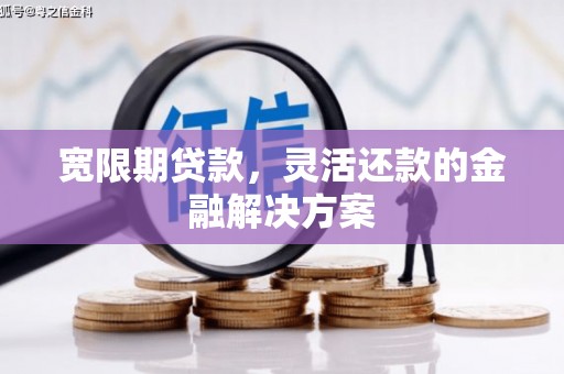 长泰宽限期贷款，灵活还款的金融解决方案