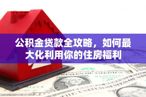 长泰公积金贷款全攻略，如何最大化利用你的住房福利