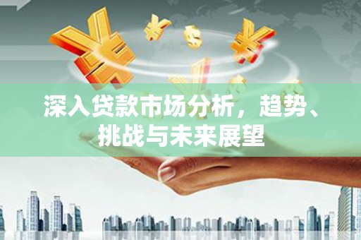 长泰深入贷款市场分析，趋势、挑战与未来展望