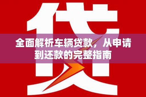长泰全面解析车辆贷款，从申请到还款的完整指南